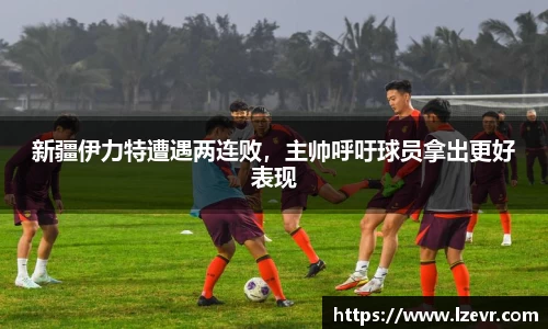 新疆伊力特遭遇两连败,主帅呼吁球员拿出更好表现